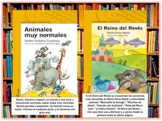 Busca, rebusca y explora, un minuto o una hora, y
encontrarás animales, todos, todos muy normales.
Somos grandes y pequeños, tan bonitos como un
sueño. Vivimos en cualquier parte, y lo hacemos con
gran arte.
En El Reino del Revés se encuentran las canciones
más conocidas de María Elena Walsh y otros bellos
poemas: "Manuelita la Tortuga", "Marchas de
Osías", "Canción del Jardinero", "Twist del Mono
Liso", "La Reina Batata", "El Reino del Revés"...
Con este libro vas a disfrutar y a cantar desde la
primera hasta la última página.
 