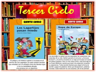 El peligro y el misterio vuelven a cruzarse en el
camino de Los Lagartijos. En esta ocasión tendrán
que vérselas con un siniestro chico de dientes rojos
y con su estrafalaria abuela,
una anciana con un deportivo.
Quinto Curso
Los alumn@s no sabían que les esperaban las vacaciones más
originales de su vida. Habían ganado el concurso «¿Conoces
Europa?» y el premio consistía en un viaje por Europa con todos
los gastos pagados. Pero no irán todos juntos, cada alumn@ irá
a un país diferente y tendrá que hacer una redacción contando
su experiencia. Todos tendrán libertad para elegir la forma de
escribir: juegos de palabras, letras que desaparecen, palabras
movidas. Cada redacción es una sorpresa. ¡No te las pierdas!
Sexto Curso
 