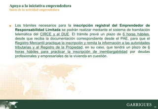 10
Apoyo a la iniciativa emprendedora
Inicio de la actividad emprendedora
■ Los trámites necesarios para la inscripción registral del Emprendedor de
Responsabilidad Limitada se podrán realizar mediante el sistema de tramitación
telemática del CIRCE y el DUE. El trámite prevé un plazo de 6 horas hábiles,
desde que reciba la documentación correspondiente desde el PAE, para que el
Registro Mercantil practique la inscripción y remita la información a las autoridades
tributarias y al Registro de la Propiedad, en su caso, que tendrá un plazo de 6
horas hábiles para practicar la inscripción de inembargabilidad por deudas
profesionales y empresariales de la vivienda en cuestión.
 