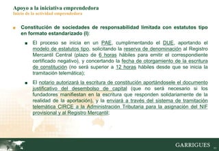 11
Apoyo a la iniciativa emprendedora
Inicio de la actividad emprendedora
■ Constitución de sociedades de responsabilidad limitada con estatutos tipo
en formato estandarizado (I):
■ El proceso se inicia en un PAE, cumplimentando el DUE, aportando el
modelo de estatutos tipo, solicitando la reserva de denominación al Registro
Mercantil Central (plazo de 6 horas hábiles para emitir el correspondiente
certificado negativo), y concertando la fecha de otorgamiento de la escritura
de constitución (no será superior a 12 horas hábiles desde que se inicia la
tramitación telemática);
■ El notario autorizará la escritura de constitución aportándosele el documento
justificativo del desembolso de capital (que no será necesario si los
fundadores manifiestan en la escritura que responden solidariamente de la
realidad de la aportación), y la enviará a través del sistema de tramitación
telemática CIRCE a la Administración Tributaria para la asignación del NIF
provisional y al Registro Mercantil;
 