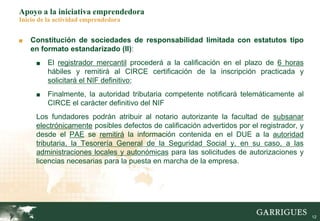 12
Apoyo a la iniciativa emprendedora
Inicio de la actividad emprendedora
■ Constitución de sociedades de responsabilidad limitada con estatutos tipo
en formato estandarizado (II):
■ El registrador mercantil procederá a la calificación en el plazo de 6 horas
hábiles y remitirá al CIRCE certificación de la inscripción practicada y
solicitará el NIF definitivo;
■ Finalmente, la autoridad tributaria competente notificará telemáticamente al
CIRCE el carácter definitivo del NIF
Los fundadores podrán atribuir al notario autorizante la facultad de subsanar
electrónicamente posibles defectos de calificación advertidos por el registrador, y
desde el PAE se remitirá la información contenida en el DUE a la autoridad
tributaria, la Tesorería General de la Seguridad Social y, en su caso, a las
administraciones locales y autonómicas para las solicitudes de autorizaciones y
licencias necesarias para la puesta en marcha de la empresa.
 