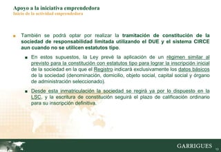 13
Apoyo a la iniciativa emprendedora
Inicio de la actividad emprendedora
■ También se podrá optar por realizar la tramitación de constitución de la
sociedad de responsabilidad limitada utilizando el DUE y el sistema CIRCE
aun cuando no se utilicen estatutos tipo.
■ En estos supuestos, la Ley prevé la aplicación de un régimen similar al
previsto para la constitución con estatutos tipo para lograr la inscripción inicial
de la sociedad en la que el Registro indicará exclusivamente los datos básicos
de la sociedad (denominación, domicilio, objeto social, capital social y órgano
de administración seleccionado).
■ Desde esta inmatriculación la sociedad se regirá ya por lo dispuesto en la
LSC, y la escritura de constitución seguirá el plazo de calificación ordinario
para su inscripción definitiva.
 