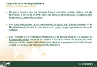 15
Apoyo a la iniciativa emprendedora
Inicio de la actividad emprendedora
■ Se prevé también que las personas físicas y jurídicas puedan realizar por vía
telemática, a través de los PAE, todos los trámites administrativos necesarios para
la extinción y cese de la actividad.
■ Los libros obligatorios de los empresarios se legalizarán telemáticamente en el
Registro Mercantil antes de que transcurran cuatro meses siguientes al cierre de
ejercicio.
■ Los Registros de la Propiedad, Mercantiles y de Bienes Muebles se llevarán en
formato electrónico mediante un sistema informático único, de forma que dicho
sistema permita que las Administraciones Públicas y los órganos judiciales tengan
acceso a los datos que consten en dicho Registros.
 