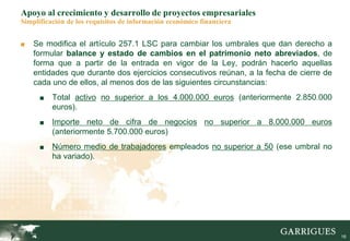 16
Apoyo al crecimiento y desarrollo de proyectos empresariales
Simplificación de los requisitos de información económico financiera
■ Se modifica el artículo 257.1 LSC para cambiar los umbrales que dan derecho a
formular balance y estado de cambios en el patrimonio neto abreviados, de
forma que a partir de la entrada en vigor de la Ley, podrán hacerlo aquellas
entidades que durante dos ejercicios consecutivos reúnan, a la fecha de cierre de
cada uno de ellos, al menos dos de las siguientes circunstancias:
■ Total activo no superior a los 4.000.000 euros (anteriormente 2.850.000
euros).
■ Importe neto de cifra de negocios no superior a 8.000.000 euros
(anteriormente 5.700.000 euros)
■ Número medio de trabajadores empleados no superior a 50 (ese umbral no
ha variado).
 