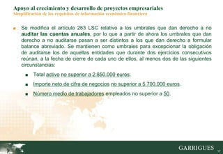 17
Apoyo al crecimiento y desarrollo de proyectos empresariales
Simplificación de los requisitos de información económico financiera
■ Se modifica el artículo 263 LSC relativo a los umbrales que dan derecho a no
auditar las cuentas anuales, por lo que a partir de ahora los umbrales que dan
derecho a no auditarse pasan a ser distintos a los que dan derecho a formular
balance abreviado. Se mantienen como umbrales para excepcionar la obligación
de auditarse los de aquellas entidades que durante dos ejercicios consecutivos
reúnan, a la fecha de cierre de cada uno de ellos, al menos dos de las siguientes
circunstancias:
■ Total activo no superior a 2.850.000 euros.
■ Importe neto de cifra de negocios no superior a 5.700.000 euros.
■ Número medio de trabajadores empleados no superior a 50.
 