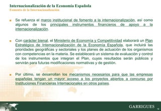 18
Internacionalización de la Economía Española
Fomento de la Internacionalización
■ Se refuerza el marco institucional de fomento a la internacionalización, así como
algunos de los principales instrumentos financieros de apoyo a la
internacionalización.
■ Con carácter bienal, el Ministerio de Economía y Competitividad elaborará un Plan
Estratégico de Internacionalización de la Economía Española, que incluirá las
prioridades geográficas y sectoriales y los planes de actuación de los organismos
con competencias en la materia. Se establecerá un sistema de evaluación y control
de los instrumentos que integran el Plan, cuyos resultados serán públicos y
servirán para futuras modificaciones normativas y de gestión.
■ Por último, se desarrollan los mecanismos necesarios para que las empresas
españolas tengan un mayor acceso a los proyectos abiertos a concurso por
Instituciones Financieras Internacionales en otros países.
 