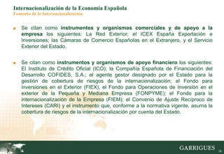 19
Internacionalización de la Economía Española
Fomento de la Internacionalización
■ Se citan como instrumentos y organismos comerciales y de apoyo a la
empresa los siguientes: La Red Exterior; el ICEX España Exportación e
Inversiones; las Cámaras de Comercio Españolas en el Extranjero, y el Servicio
Exterior del Estado.
■ Se citan como instrumentos y organismos de apoyo financiero los siguientes:
El Instituto de Crédito Oficial (ICO); la Compañía Española de Financiación del
Desarrollo COFIDES, S.A.; el agente gestor designado por el Estado para la
gestión de cobertura de riesgos de la internacionalización; el Fondo para
inversiones en el Exterior (FIEX), el Fondo para Operaciones de Inversión en el
exterior de la Pequeña y Mediana Empresa (FONPYME); el Fondo para la
internacionalización de la Empresa (FIEM); el Convenio de Ajuste Recíproco de
Intereses (CARI) y el instrumento que, conforme a la normativa vigente, asuma la
cobertura de riesgos de la internacionalización por cuenta del Estado.
 