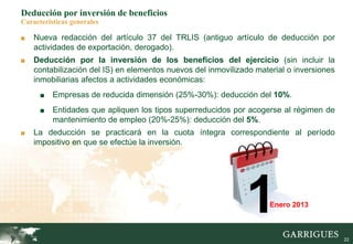 22
Deducción por inversión de beneficios
Características generales
■ Nueva redacción del artículo 37 del TRLIS (antiguo artículo de deducción por
actividades de exportación, derogado).
■ Deducción por la inversión de los beneficios del ejercicio (sin incluir la
contabilización del IS) en elementos nuevos del inmovilizado material o inversiones
inmobiliarias afectos a actividades económicas:
■ Empresas de reducida dimensión (25%-30%): deducción del 10%.
■ Entidades que apliquen los tipos superreducidos por acogerse al régimen de
mantenimiento de empleo (20%-25%): deducción del 5%.
■ La deducción se practicará en la cuota íntegra correspondiente al período
impositivo en que se efectúe la inversión.
1Enero 2013
 