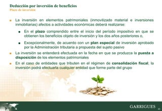 23
Deducción por inversión de beneficios
Plazo de inversión
■ La inversión en elementos patrimoniales (inmovilizado material e inversiones
inmobiliarias) afectos a actividades económicas deberá realizarse:
■ En el plazo comprendido entre el inicio del período impositivo en que se
obtienen los beneficios objeto de inversión y los dos años posteriores o,
■ Excepcionalmente, de acuerdo con un plan especial de inversión aprobado
por la Administración tributaria a propuesta del sujeto pasivo
■ La inversión se entenderá efectuada en la fecha en que se produzca la puesta a
disposición de los elementos patrimoniales
■ En el caso de entidades que tributen en el régimen de consolidación fiscal, la
inversión podrá efectuarla cualquier entidad que forme parte del grupo
 