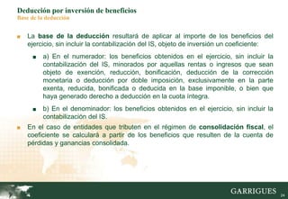 24
Deducción por inversión de beneficios
Base de la deducción
■ La base de la deducción resultará de aplicar al importe de los beneficios del
ejercicio, sin incluir la contabilización del IS, objeto de inversión un coeficiente:
■ a) En el numerador: los beneficios obtenidos en el ejercicio, sin incluir la
contabilización del IS, minorados por aquellas rentas o ingresos que sean
objeto de exención, reducción, bonificación, deducción de la corrección
monetaria o deducción por doble imposición, exclusivamente en la parte
exenta, reducida, bonificada o deducida en la base imponible, o bien que
haya generado derecho a deducción en la cuota íntegra.
■ b) En el denominador: los beneficios obtenidos en el ejercicio, sin incluir la
contabilización del IS.
■ En el caso de entidades que tributen en el régimen de consolidación fiscal, el
coeficiente se calculará a partir de los beneficios que resulten de la cuenta de
pérdidas y ganancias consolidada.
 