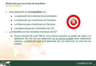26
Deducción por inversión de beneficios
Incompatibilidades
■ Esta deducción es incompatible con:
■ La aplicación de la libertad de amortización.
■ La deducción por inversiones en Canarias
■ La Reserva para inversiones en Canarias.
■ Las deducciones por actividades de I+D.
■ ¿Compatible con los restantes incentivos del IS?
■ Nuevo artículo 44.3 del TRLIS: Una misma inversión no podrá dar lugar a la
aplicación de más de una deducción en la misma entidad salvo disposición
expresa, ni podrá dar lugar a la aplicación de una deducción en más de una
entidad.
 