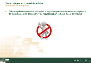27
Deducción por inversión de beneficios
Incumplimiento de requisitos
■ El incumplimiento de cualquiera de los requisitos previstos determinará la pérdida
del derecho de esta deducción, y su regularización (artículo 137.3 del TRLIS)
 