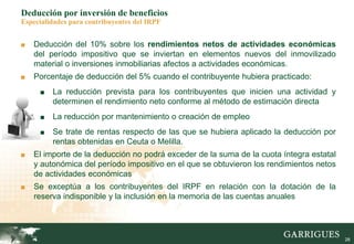 28
Deducción por inversión de beneficios
Especialidades para contribuyentes del IRPF
■ Deducción del 10% sobre los rendimientos netos de actividades económicas
del período impositivo que se inviertan en elementos nuevos del inmovilizado
material o inversiones inmobiliarias afectos a actividades económicas.
■ Porcentaje de deducción del 5% cuando el contribuyente hubiera practicado:
■ La reducción prevista para los contribuyentes que inicien una actividad y
determinen el rendimiento neto conforme al método de estimación directa
■ La reducción por mantenimiento o creación de empleo
■ Se trate de rentas respecto de las que se hubiera aplicado la deducción por
rentas obtenidas en Ceuta o Melilla.
■ El importe de la deducción no podrá exceder de la suma de la cuota íntegra estatal
y autonómica del período impositivo en el que se obtuvieron los rendimientos netos
de actividades económicas
■ Se exceptúa a los contribuyentes del IRPF en relación con la dotación de la
reserva indisponible y la inclusión en la memoria de las cuentas anuales
 