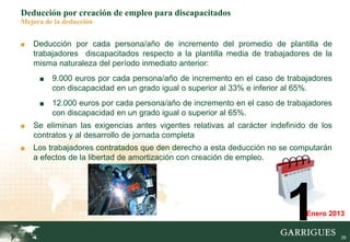 29
Deducción por creación de empleo para discapacitados
Mejora de la deducción
■ Deducción por cada persona/año de incremento del promedio de plantilla de
trabajadores discapacitados respecto a la plantilla media de trabajadores de la
misma naturaleza del período inmediato anterior:
■ 9.000 euros por cada persona/año de incremento en el caso de trabajadores
con discapacidad en un grado igual o superior al 33% e inferior al 65%.
■ 12.000 euros por cada persona/año de incremento en el caso de trabajadores
con discapacidad en un grado igual o superior al 65%.
■ Se eliminan las exigencias antes vigentes relativas al carácter indefinido de los
contratos y al desarrollo de jornada completa
■ Los trabajadores contratados que den derecho a esta deducción no se computarán
a efectos de la libertad de amortización con creación de empleo.
1Enero 2013
 
