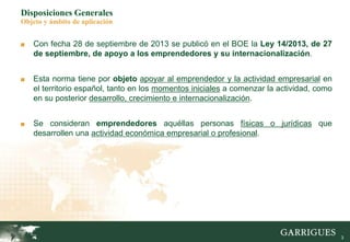 3
Disposiciones Generales
Objeto y ámbito de aplicación
■ Con fecha 28 de septiembre de 2013 se publicó en el BOE la Ley 14/2013, de 27
de septiembre, de apoyo a los emprendedores y su internacionalización.
■ Esta norma tiene por objeto apoyar al emprendedor y la actividad empresarial en
el territorio español, tanto en los momentos iniciales a comenzar la actividad, como
en su posterior desarrollo, crecimiento e internacionalización.
■ Se consideran emprendedores aquéllas personas físicas o jurídicas que
desarrollen una actividad económica empresarial o profesional.
 