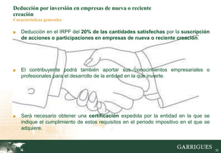 32
Deducción por inversión en empresas de nueva o reciente
creación
Características generales
■ Deducción en el IRPF del 20% de las cantidades satisfechas por la suscripción
de acciones o participaciones en empresas de nueva o reciente creación.
■ El contribuyente podrá también aportar sus conocimientos empresariales o
profesionales para el desarrollo de la entidad en la que invierte.
■ Será necesario obtener una certificación expedida por la entidad en la que se
indique el cumplimiento de estos requisitos en el periodo impositivo en el que se
adquiere.
 