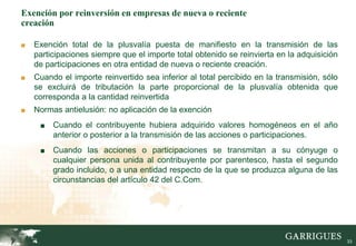 33
Exención por reinversión en empresas de nueva o reciente
creación
■ Exención total de la plusvalía puesta de manifiesto en la transmisión de las
participaciones siempre que el importe total obtenido se reinvierta en la adquisición
de participaciones en otra entidad de nueva o reciente creación.
■ Cuando el importe reinvertido sea inferior al total percibido en la transmisión, sólo
se excluirá de tributación la parte proporcional de la plusvalía obtenida que
corresponda a la cantidad reinvertida
■ Normas antielusión: no aplicación de la exención
■ Cuando el contribuyente hubiera adquirido valores homogéneos en el año
anterior o posterior a la transmisión de las acciones o participaciones.
■ Cuando las acciones o participaciones se transmitan a su cónyuge o
cualquier persona unida al contribuyente por parentesco, hasta el segundo
grado incluido, o a una entidad respecto de la que se produzca alguna de las
circunstancias del artículo 42 del C.Com.
 