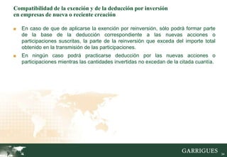 34
Compatibilidad de la exención y de la deducción por inversión
en empresas de nueva o reciente creación
■ En caso de que de aplicarse la exención por reinversión, sólo podrá formar parte
de la base de la deducción correspondiente a las nuevas acciones o
participaciones suscritas, la parte de la reinversión que exceda del importe total
obtenido en la transmisión de las participaciones.
■ En ningún caso podrá practicarse deducción por las nuevas acciones o
participaciones mientras las cantidades invertidas no excedan de la citada cuantía.
 