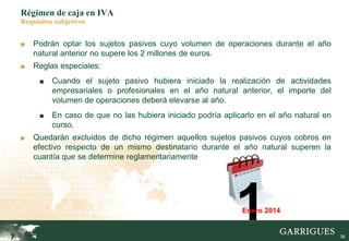 36
Régimen de caja en IVA
Requisitos subjetivos
■ Podrán optar los sujetos pasivos cuyo volumen de operaciones durante el año
natural anterior no supere los 2 millones de euros.
■ Reglas especiales:
■ Cuando el sujeto pasivo hubiera iniciado la realización de actividades
empresariales o profesionales en el año natural anterior, el importe del
volumen de operaciones deberá elevarse al año.
■ En caso de que no las hubiera iniciado podría aplicarlo en el año natural en
curso.
■ Quedarán excluidos de dicho régimen aquellos sujetos pasivos cuyos cobros en
efectivo respecto de un mismo destinatario durante el año natural superen la
cuantía que se determine reglamentariamente
1Enero 2014
 