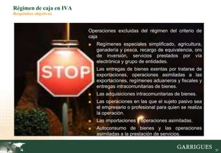 37
Régimen de caja en IVA
Requisitos objetivos
Operaciones excluidas del régimen del criterio de
caja
■ Regímenes especiales simplificado, agricultura,
ganadería y pesca, recargo de equivalencia, oro
de inversión, servicios prestados por vía
electrónica y grupo de entidades.
■ Las entregas de bienes exentas por tratarse de
exportaciones, operaciones asimiladas a las
exportaciones, regímenes aduaneros y fiscales y
entregas intracomunitarias de bienes.
■ Las adquisiciones intracomunitarias de bienes.
■ Las operaciones en las que el sujeto pasivo sea
el empresario o profesional para quien se realiza
la operación.
■ Las importaciones y operaciones asimiladas.
■ Autoconsumo de bienes y las operaciones
asimiladas a la prestación de servicios.
 
