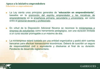 4
Apoyo a la iniciativa emprendedora
Educación en emprendimiento
■ La Ley sienta unos principios generales de “educación en emprendimiento”,
basados en la promoción del espíritu emprendedor y las iniciativas de
emprendimiento en la enseñanza primaria, secundaria y universitaria, así como
entre el personal docente y profesorado.
■ En virtud de la Disposición Adicional Novena se reconoce la miniempresa o
empresa de estudiantes como herramienta pedagógica, con una duración limitada
a un curso escolar prorrogable a un máximo de dos.
■ La miniempresa estará tutelada por una entidad organizativa y podrá abrir cuentas
bancarias para efectuar transacciones económicas. Deberá de suscribir un seguro
de responsabilidad civil o equivalente y disolverse al final de su duración.
Pendiente de desarrollo reglamentario.
 