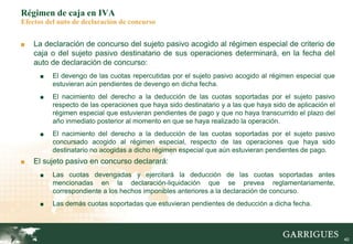 40
Régimen de caja en IVA
Efectos del auto de declaración de concurso
■ La declaración de concurso del sujeto pasivo acogido al régimen especial de criterio de
caja o del sujeto pasivo destinatario de sus operaciones determinará, en la fecha del
auto de declaración de concurso:
■ El devengo de las cuotas repercutidas por el sujeto pasivo acogido al régimen especial que
estuvieran aún pendientes de devengo en dicha fecha.
■ El nacimiento del derecho a la deducción de las cuotas soportadas por el sujeto pasivo
respecto de las operaciones que haya sido destinatario y a las que haya sido de aplicación el
régimen especial que estuvieran pendientes de pago y que no haya transcurrido el plazo del
año inmediato posterior al momento en que se haya realizado la operación.
■ El nacimiento del derecho a la deducción de las cuotas soportadas por el sujeto pasivo
concursado acogido al régimen especial, respecto de las operaciones que haya sido
destinatario no acogidas a dicho régimen especial que aún estuvieran pendientes de pago.
■ El sujeto pasivo en concurso declarará:
■ Las cuotas devengadas y ejercitará la deducción de las cuotas soportadas antes
mencionadas en la declaración-liquidación que se prevea reglamentariamente,
correspondiente a los hechos imponibles anteriores a la declaración de concurso.
■ Las demás cuotas soportadas que estuvieran pendientes de deducción a dicha fecha.
 