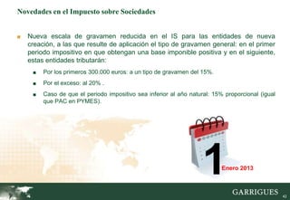 42
Novedades en el Impuesto sobre Sociedades
■ Nueva escala de gravamen reducida en el IS para las entidades de nueva
creación, a las que resulte de aplicación el tipo de gravamen general: en el primer
periodo impositivo en que obtengan una base imponible positiva y en el siguiente,
estas entidades tributarán:
■ Por los primeros 300.000 euros: a un tipo de gravamen del 15%.
■ Por el exceso: al 20% .
■ Caso de que el periodo impositivo sea inferior al año natural: 15% proporcional (igual
que PAC en PYMES).
1Enero 2013
 