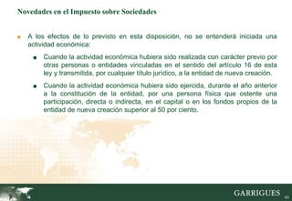 43
Novedades en el Impuesto sobre Sociedades
■ A los efectos de lo previsto en esta disposición, no se entenderá iniciada una
actividad económica:
■ Cuando la actividad económica hubiera sido realizada con carácter previo por
otras personas o entidades vinculadas en el sentido del artículo 16 de esta
ley y transmitida, por cualquier título jurídico, a la entidad de nueva creación.
■ Cuando la actividad económica hubiera sido ejercida, durante el año anterior
a la constitución de la entidad, por una persona física que ostente una
participación, directa o indirecta, en el capital o en los fondos propios de la
entidad de nueva creación superior al 50 por ciento.
 
