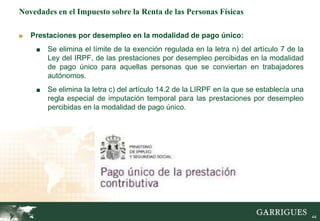 44
Novedades en el Impuesto sobre la Renta de las Personas Físicas
■ Prestaciones por desempleo en la modalidad de pago único:
■ Se elimina el límite de la exención regulada en la letra n) del artículo 7 de la
Ley del IRPF, de las prestaciones por desempleo percibidas en la modalidad
de pago único para aquellas personas que se conviertan en trabajadores
autónomos.
■ Se elimina la letra c) del artículo 14.2 de la LIRPF en la que se establecía una
regla especial de imputación temporal para las prestaciones por desempleo
percibidas en la modalidad de pago único.
 
