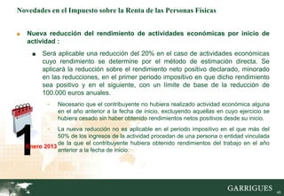 45
Novedades en el Impuesto sobre la Renta de las Personas Físicas
■ Nueva reducción del rendimiento de actividades económicas por inicio de
actividad :
■ Será aplicable una reducción del 20% en el caso de actividades económicas
cuyo rendimiento se determine por el método de estimación directa. Se
aplicará la reducción sobre el rendimiento neto positivo declarado, minorado
en las reducciones, en el primer periodo impositivo en que dicho rendimiento
sea positivo y en el siguiente, con un límite de base de la reducción de
100.000 euros anuales.
- Necesario que el contribuyente no hubiera realizado actividad económica alguna
en el año anterior a la fecha de inicio, excluyendo aquellas en cuyo ejercicio se
hubiera cesado sin haber obtenido rendimientos netos positivos desde su inicio.
- La nueva reducción no es aplicable en el periodo impositivo en el que más del
50% de los ingresos de la actividad procedan de una persona o entidad vinculada
de la que el contribuyente hubiera obtenido rendimientos del trabajo en el año
anterior a la fecha de inicio.
1Enero 2013
 