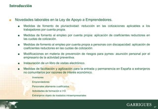 47
Introducción
■ Novedades laborales en la Ley de Apoyo a Emprendedores.
■ Medidas de fomento de pluriactividad: reducción en las cotizaciones aplicables a los
trabajadores por cuenta propia.
■ Medidas de fomento al empleo por cuenta propia: aplicación de coeficientes reductores en
las cuotas de cotización.
■ Medidas de fomento al empleo por cuenta propia a personas con discapacidad: aplicación de
coeficientes reductores en las cuotas de cotización.
■ Modificaciones en materia de prevención de riesgos para pymes: asunción personal por el
empresario de la actividad preventiva.
■ Instauración de un libro de visitas electrónico.
■ Medidas de facilitación y agilización para la entrada y permanencia en España a extranjeros
no comunitarios por razones de interés económico.
- Inversores
- Emprendedores
- Personales altamente cualificados.
- Actividades de formación e I+D
- Extranjeros objeto de traslados intraempresariales
 