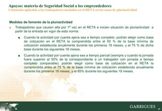 48
Apoyos: materia de Seguridad Social a los emprendedores
Cotización aplicable a los trabajadores incluidos en el RETA en los casos de pluriactividad
Medidas de fomento de la pluriactividad
■ Trabajadores que causen alta por 1ª vez en el RETA e inicien situación de pluriactividad a
partir de la entrada en vigor de esta norma:
■ Cuando la actividad por cuenta ajena sea a tiempo completo: podrán elegir como base
de cotización en el RETA la comprendida entre el 50 % de la base mínima de
cotización establecida anualmente durante los primeros 18 meses, y el 75 % de dicha
base durante los siguientes 18 meses.
■ Cuando la actividad por cuenta ajena sea a tiempo parcial (siempre y cuando la jornada
fuera superior al 50% de la correspondiente a un trabajador con jornada a tiempo
completo comparable): podrán elegir como base de cotización en el RETA la
comprendida entre el 75 % de la base mínima de cotización establecida anualmente
durante los primeros 18 meses, y el 85% durante los siguientes 18 meses.
 