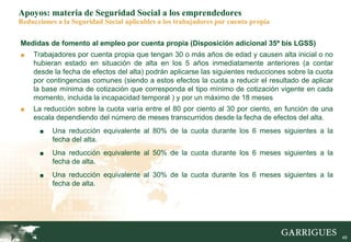49
Apoyos: materia de Seguridad Social a los emprendedores
Reducciones a la Seguridad Social aplicables a los trabajadores por cuenta propia
Medidas de fomento al empleo por cuenta propia (Disposición adicional 35ª bis LGSS)
■ Trabajadores por cuenta propia que tengan 30 o más años de edad y causen alta inicial o no
hubieran estado en situación de alta en los 5 años inmediatamente anteriores (a contar
desde la fecha de efectos del alta) podrán aplicarse las siguientes reducciones sobre la cuota
por contingencias comunes (siendo a estos efectos la cuota a reducir el resultado de aplicar
la base mínima de cotización que corresponda el tipo mínimo de cotización vigente en cada
momento, incluida la incapacidad temporal ) y por un máximo de 18 meses
■ La reducción sobre la cuota varía entre el 80 por ciento al 30 por ciento, en función de una
escala dependiendo del número de meses transcurridos desde la fecha de efectos del alta.
■ Una reducción equivalente al 80% de la cuota durante los 6 meses siguientes a la
fecha del alta.
■ Una reducción equivalente al 50% de la cuota durante los 6 meses siguientes a la
fecha de alta.
■ Una reducción equivalente al 30% de la cuota durante los 6 meses siguientes a la
fecha de alta.
 