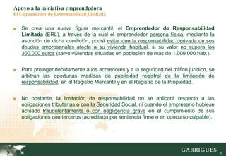 5
Apoyo a la iniciativa emprendedora
El Emprendedor de Responsabilidad Limitada
■ Se crea una nueva figura mercantil, el Emprendedor de Responsabilidad
Limitada (ERL), a través de la cual el emprendedor persona física, mediante la
asunción de dicha condición, podrá evitar que la responsabilidad derivada de sus
deudas empresariales afecte a su vivienda habitual, si su valor no supera los
300.000 euros (salvo viviendas situadas en población de más de 1.000.000 hab.).
■ Para proteger debidamente a los acreedores y a la seguridad del tráfico jurídico, se
arbitran las oportunas medidas de publicidad registral de la limitación de
responsabilidad, en el Registro Mercantil y en el Registro de la Propiedad.
■ No obstante, la limitación de responsabilidad no se aplicará respecto a las
obligaciones tributarias o con la Seguridad Social, ni cuando el empresario hubiese
actuado fraudulentamente o con negligencia grave en el cumplimiento de sus
obligaciones con terceros (acreditado por sentencia firme o en concurso culpable).
 