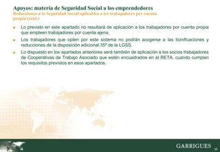 50
Apoyos: materia de Seguridad Social a los emprendedores
Reducciones a la Seguridad Social aplicables a los trabajadores por cuenta
propia (cont.)
■ Lo previsto en este apartado no resultará de aplicación a los trabajadores por cuenta propia
que empleen trabajadores por cuenta ajena.
■ Los trabajadores que opten por este sistema no podrán acogerse a las bonificaciones y
reducciones de la disposición adicional 35ª de la LGSS.
■ Lo dispuesto en los apartados anteriores será también de aplicación a los socios trabajadores
de Cooperativas de Trabajo Asociado que estén encuadrados en el RETA, cuando cumplan
los requisitos previstos en esos apartados.
 