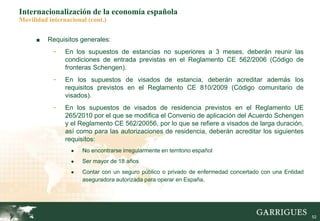 52
Internacionalización de la economía española
Movilidad internacional (cont.)
■ Requisitos generales:
- En los supuestos de estancias no superiores a 3 meses, deberán reunir las
condiciones de entrada previstas en el Reglamento CE 562/2006 (Código de
fronteras Schengen).
- En los supuestos de visados de estancia, deberán acreditar además los
requisitos previstos en el Reglamento CE 810/2009 (Código comunitario de
visados).
- En los supuestos de visados de residencia previstos en el Reglamento UE
265/2010 por el que se modifica el Convenio de aplicación del Acuerdo Schengen
y el Reglamento CE 562/20056, por lo que se refiere a visados de larga duración,
así como para las autorizaciones de residencia, deberán acreditar los siguientes
requisitos:
● No encontrarse irregularmente en territorio español
● Ser mayor de 18 años
● Contar con un seguro público o privado de enfermedad concertado con una Entidad
aseguradora autorizada para operar en España.
 