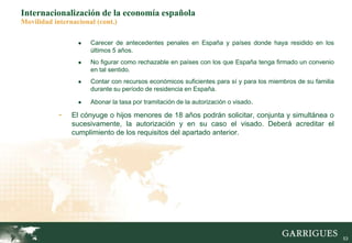 53
Internacionalización de la economía española
Movilidad internacional (cont.)
● Carecer de antecedentes penales en España y países donde haya residido en los
últimos 5 años.
● No figurar como rechazable en países con los que España tenga firmado un convenio
en tal sentido.
● Contar con recursos económicos suficientes para sí y para los miembros de su familia
durante su período de residencia en España.
● Abonar la tasa por tramitación de la autorización o visado.
- El cónyuge o hijos menores de 18 años podrán solicitar, conjunta y simultánea o
sucesivamente, la autorización y en su caso el visado. Deberá acreditar el
cumplimiento de los requisitos del apartado anterior.
 