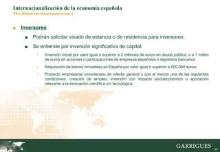 54
Internacionalización de la economía española
Movilidad internacional (cont.)
■ Inversores
■ Podrán solicitar visado de estancia o de residencia para inversores.
■ Se entiende por inversión significativa de capital:
- Inversión inicial por valor igual o superior a 2 millones de euros en deuda pública, o a 1 millón
de euros en acciones o participaciones de empresas españolas o depósitos bancarios.
- Adquisición de bienes inmuebles en España por valor igual o superior a 500.000 euros.
- Proyecto empresarial considerado de interés general y con al menos una de las siguientes
condiciones: creación de empleo, inversión con impacto socioeconómico o aportación
relevante a la innovación científica y/o tecnológica.
 