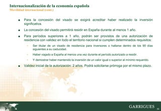 55
Internacionalización de la economía española
Movilidad internacional (cont.)
■ Para la concesión del visado se exigirá acreditar haber realizado la inversión
significativa.
■ La concesión del visado permitirá residir en España durante al menos 1 año.
■ Para períodos superiores a 1 año, podrán ser provistos de una autorización de
residencia con validez en todo el territorio nacional si cumplen determinados requisitos:
- Ser titular de un visado de residencia para inversores o hallarse dentro de los 90 días
siguientes a su caducidad.
- Haber viajado a España al menos una vez durante el período autorizado a residir.
- Y demostrar haber mantenido la inversión de un valor igual o superior al mínimo requerido.
■ Validez inicial de la autorización: 2 años. Podrá solicitarse prórroga por el mismo plazo.
 