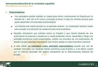 56
Internacionalización de la economía española
Movilidad internacional (cont.)
■ Emprendedores
■ Los extranjeros podrán solicitar un visado para entrar y permanecer en España por un
periodo de 1 año con el fin único o principal de llevar a cabo los trámites previos para
poder desarrollar una actividad emprendedora
■ Los titulares del visado previsto en el apartado anterior, no necesitarán solicitar visado
para acceder a la situación de residencia para emprendedores.
■ Aquellos extranjeros que soliciten entrar en España o que siendo titulares de una
autorización de estancia o residencia o visado pretendan iniciar, desarrollar o dirigir una
actividad económica como emprendedor, podrán ser provistos de una autorización de
residencia para actividad empresarial, que tendrá validez en todo el territorio nacional.
■ A este efecto se entenderá como actividad emprendedora aquella que sea de
carácter innovador con especial interés económico para España y a tal efecto cuente
con un informe favorable del órgano competente de la Administración General del
Estado.
 