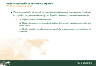 57
Internacionalización de la economía española
Movilidad internacional (cont.)
■ Para la valoración se tendrá en cuenta especialmente y con carácter prioritario
la creación de puestos de trabajo en España. Asimismo, se tendrá en cuenta:
- a) El perfil profesional del solicitante.
- b) El plan de negocio, incluyendo el análisis de mercado, servicio o producto, y la
financiación.
- c) El valor añadido para la economía española, la innovación u oportunidades de
inversión.
 