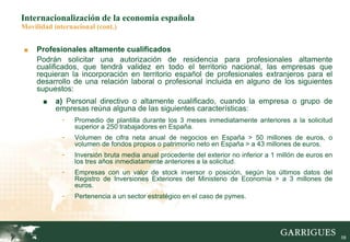 58
Internacionalización de la economía española
Movilidad internacional (cont.)
■ Profesionales altamente cualificados
Podrán solicitar una autorización de residencia para profesionales altamente
cualificados, que tendrá validez en todo el territorio nacional, las empresas que
requieran la incorporación en territorio español de profesionales extranjeros para el
desarrollo de una relación laboral o profesional incluida en alguno de los siguientes
supuestos:
■ a) Personal directivo o altamente cualificado, cuando la empresa o grupo de
empresas reúna alguna de las siguientes características:
- Promedio de plantilla durante los 3 meses inmediatamente anteriores a la solicitud
superior a 250 trabajadores en España.
- Volumen de cifra neta anual de negocios en España > 50 millones de euros, o
volumen de fondos propios o patrimonio neto en España > a 43 millones de euros.
- Inversión bruta media anual procedente del exterior no inferior a 1 millón de euros en
los tres años inmediatamente anteriores a la solicitud.
- Empresas con un valor de stock inversor o posición, según los últimos datos del
Registro de Inversiones Exteriores del Ministerio de Economía > a 3 millones de
euros.
- Pertenencia a un sector estratégico en el caso de pymes.
 