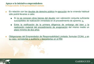 6
Apoyo a la iniciativa emprendedora
El Emprendedor de Responsabilidad Limitada
■ En relación con las deudas de derecho público la ejecución de la vivienda habitual
sólo podrá llevarse a cabo:
■ Si no se conocen otros bienes del deudor con valoración conjunta suficiente
susceptibles de realización inmediata en el procedimiento de apremio; y,
■ Entre la notificación de la primera diligencia de embargo del bien y la
realización material del procedimiento de enajenación del mismo medie un
plazo mínimo de dos años.
■ Obligaciones del Emprendedor de Responsabilidad Limitada: formular CCAA, y en
su caso, someterlas a auditoría y depositarlas en el RM.
 