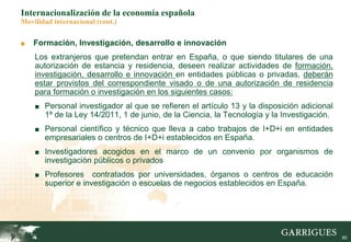 60
■ Formación, Investigación, desarrollo e innovación
Los extranjeros que pretendan entrar en España, o que siendo titulares de una
autorización de estancia y residencia, deseen realizar actividades de formación,
investigación, desarrollo e innovación en entidades públicas o privadas, deberán
estar provistos del correspondiente visado o de una autorización de residencia
para formación o investigación en los siguientes casos:
■ Personal investigador al que se refieren el artículo 13 y la disposición adicional
1ª de la Ley 14/2011, 1 de junio, de la Ciencia, la Tecnología y la Investigación.
■ Personal científico y técnico que lleva a cabo trabajos de I+D+i en entidades
empresariales o centros de I+D+i establecidos en España.
■ Investigadores acogidos en el marco de un convenio por organismos de
investigación públicos o privados
■ Profesores contratados por universidades, órganos o centros de educación
superior e investigación o escuelas de negocios establecidos en España.
Internacionalización de la economía española
Movilidad internacional (cont.)
 