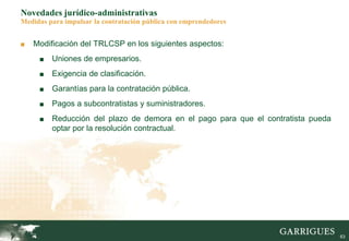 63
Novedades jurídico-administrativas
Medidas para impulsar la contratación pública con emprendedores
■ Modificación del TRLCSP en los siguientes aspectos:
■ Uniones de empresarios.
■ Exigencia de clasificación.
■ Garantías para la contratación pública.
■ Pagos a subcontratistas y suministradores.
■ Reducción del plazo de demora en el pago para que el contratista pueda
optar por la resolución contractual.
 
