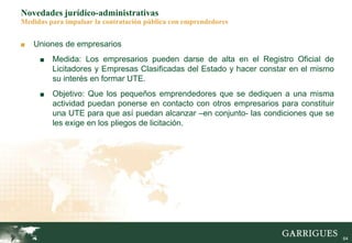 64
Novedades jurídico-administrativas
Medidas para impulsar la contratación pública con emprendedores
■ Uniones de empresarios
■ Medida: Los empresarios pueden darse de alta en el Registro Oficial de
Licitadores y Empresas Clasificadas del Estado y hacer constar en el mismo
su interés en formar UTE.
■ Objetivo: Que los pequeños emprendedores que se dediquen a una misma
actividad puedan ponerse en contacto con otros empresarios para constituir
una UTE para que así puedan alcanzar –en conjunto- las condiciones que se
les exige en los pliegos de licitación.
 