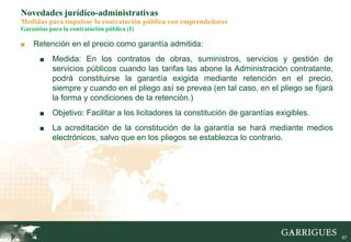 67
Novedades jurídico-administrativas
Medidas para impulsar la contratación pública con emprendedores
Garantías para la contratación pública (I)
■ Retención en el precio como garantía admitida:
■ Medida: En los contratos de obras, suministros, servicios y gestión de
servicios públicos cuando las tarifas las abone la Administración contratante,
podrá constituirse la garantía exigida mediante retención en el precio,
siempre y cuando en el pliego así se prevea (en tal caso, en el pliego se fijará
la forma y condiciones de la retención.)
■ Objetivo: Facilitar a los licitadores la constitución de garantías exigibles.
■ La acreditación de la constitución de la garantía se hará mediante medios
electrónicos, salvo que en los pliegos se establezca lo contrario.
 