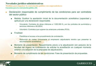 68
Novedades jurídico-administrativas
Medidas para impulsar la contratación pública con emprendedores
Garantías para la contratación pública (II)
■ Declaración responsable de cumplimiento de las condiciones para ser contratista
del sector público
■ Medida: Sustituir la aportación inicial de la documentación acreditativa (capacidad y
aptitud) por una declaración responsable.
- Vinculante: Contratos de obras inferiores a 1.000.000 € y en los contratos de suministros y
servicios inferiores a 90.000 €.
- Voluntario: Contratos que superen los anteriores umbrales (PCA).
■ Finalidad:
- Flexibilizar el acceso a los procedimiento de contratación.
- Reducción de costes (únicamente el empresario adjudicatario tendría que presentar la
documentación acreditativa).
■ Momento de presentación: Requerimiento previo a la adjudicación (sin perjuicio de la
facultad del órgano de contratación de solicitar la acreditación en cualquier momento
anterior a la adopción de la propuesta de adjudicación).
■ Momento de cumplimiento de las condiciones: Fase de presentación de propuestas.
 
