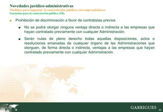 69
Novedades jurídico-administrativas
Medidas para impulsar la contratación pública con emprendedores
Garantías para la contratación pública (III)
■ Prohibición de discriminación a favor de contratistas previos
■ No se podrá otorgar ninguna ventaja directa o indirecta a las empresas que
hayan contratado previamente con cualquier Administración.
■ Serán nulas de pleno derecho todas aquellas disposiciones, actos o
resoluciones emanadas de cualquier órgano de las Administraciones que
otorguen, de forma directa o indirecta, ventajas a las empresas que hayan
contratado previamente con cualquier Administración.
 
