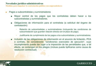 71
Novedades jurídico-administrativas
Medidas para impulsar la contratación pública con emprendedores
■ Pagos a subcontratistas y suministradores
■ Mayor control de los pagos que los contratistas deben hacer a los
subcontratistas y suministradores.
■ Obligaciones de información para el contratista (a solicitud del órgano de
contratación):
- Relación de subcontratistas y suministradores (incluyendo las condiciones de
subcontratación que guarden relación directa con el plazo de pago).
- Justificante de cumplimiento de los pagos a los subcontratistas y suministradores.
■ Inclusión de las obligaciones de información en el anuncio de licitación, PCA
o contrato. Se considerarán “condiciones esenciales de ejecución”, cuyo
incumplimiento puede dar lugar a la imposición de las penalidades que, a tal
efecto, se contengan en los pliegos (incluso puede tipificarse como causa de
resolución contractual).
 